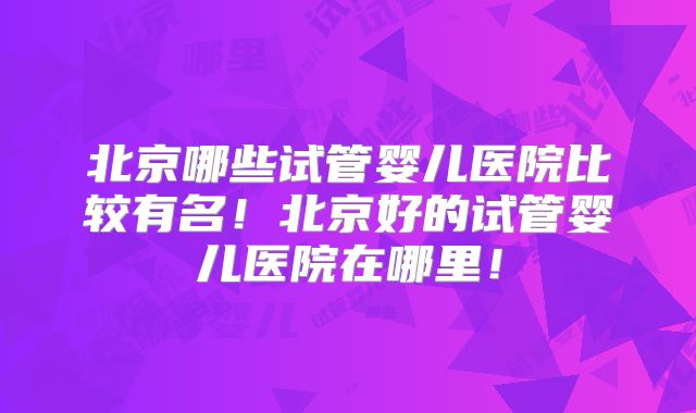 北京哪些试管婴儿医院比较有名!北京好的试管婴儿医院在哪里!