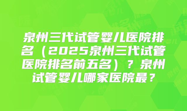 泉州三代试管婴儿医院排名（2025泉州三代试管医院排名前五名）？泉州试管婴儿哪家医院最？