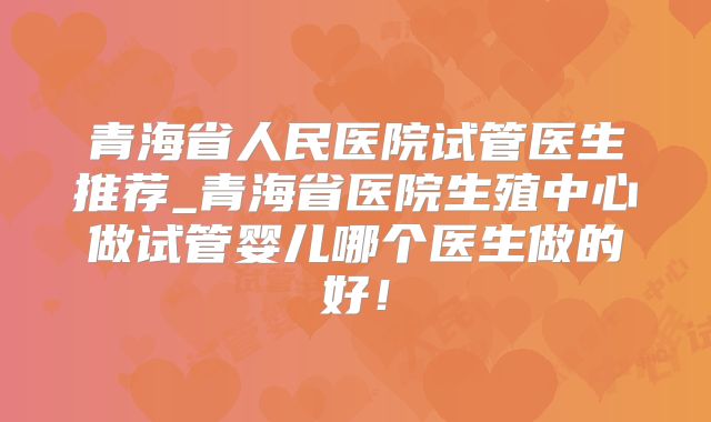 青海省人民医院试管医生推荐_青海省医院生殖中心做试管婴儿哪个医生做的好!