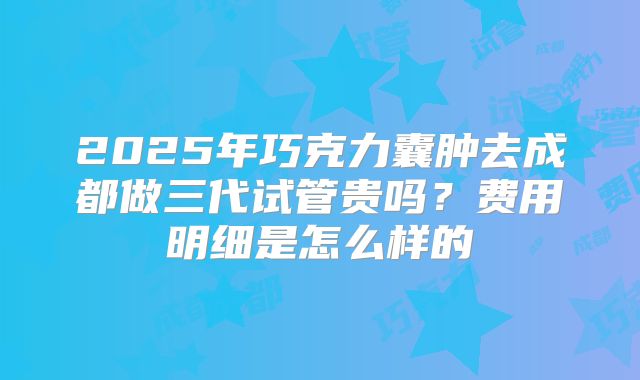 2025年巧克力囊肿去成都做三代试管贵吗?费用明细是怎么样的