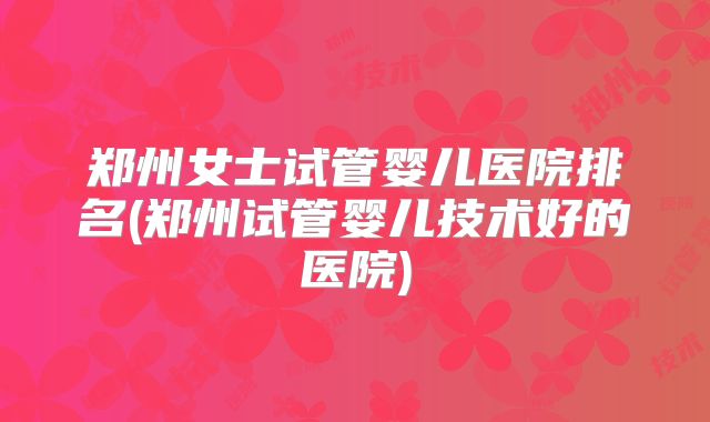 郑州女士试管婴儿医院排名(郑州试管婴儿技术好的医院)