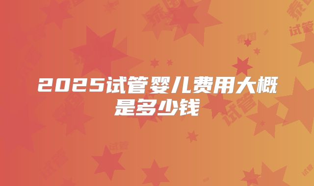 2025试管婴儿费用大概是多少钱