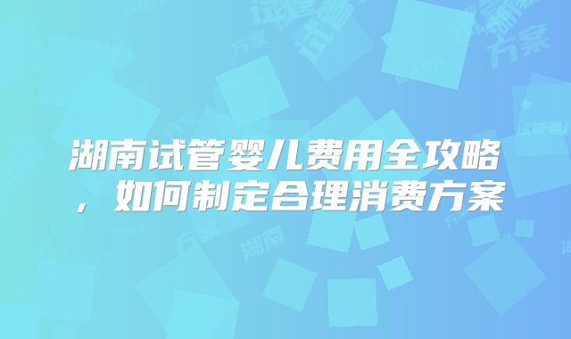 湖南试管婴儿费用全攻略,如何制定合理消费方案
