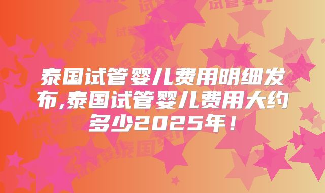 泰国试管婴儿费用明细发布,泰国试管婴儿费用大约多少2025年！