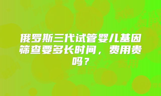 俄罗斯三代试管婴儿基因筛查要多长时间,费用贵吗?