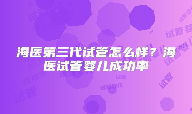 海医第三代试管怎么样？海医试管婴儿成功率