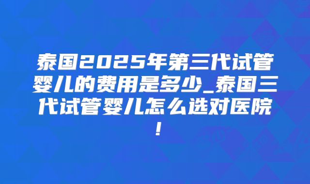泰国2025年第三代试管婴儿的费用是多少_泰国三代试管婴儿怎么选对医院！