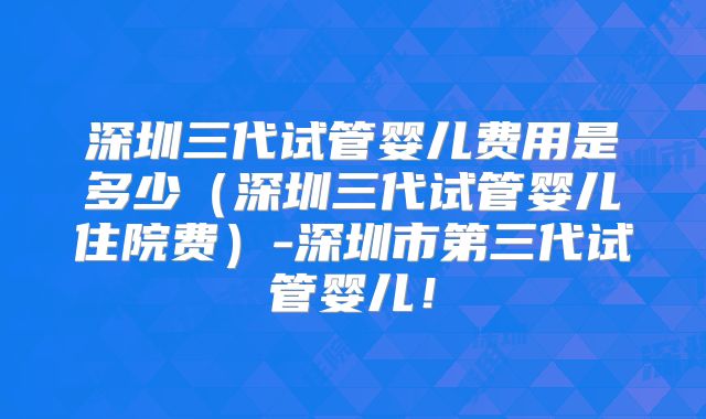深圳三代试管婴儿费用是多少（深圳三代试管婴儿住院费）-深圳市第三代试管婴儿！