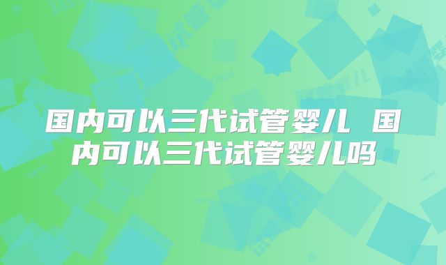 国内可以三代试管婴儿 国内可以三代试管婴儿吗