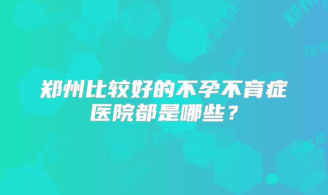 郑州比较好的不孕不育症医院都是哪些？