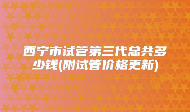 西宁市试管第三代总共多少钱(附试管价格更新)