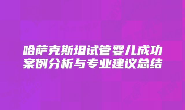 哈萨克斯坦试管婴儿成功案例分析与专业建议总结