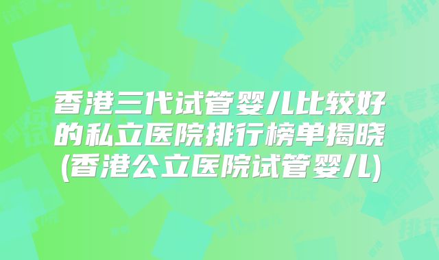 香港三代试管婴儿比较好的私立医院排行榜单揭晓(香港公立医院试管婴儿)