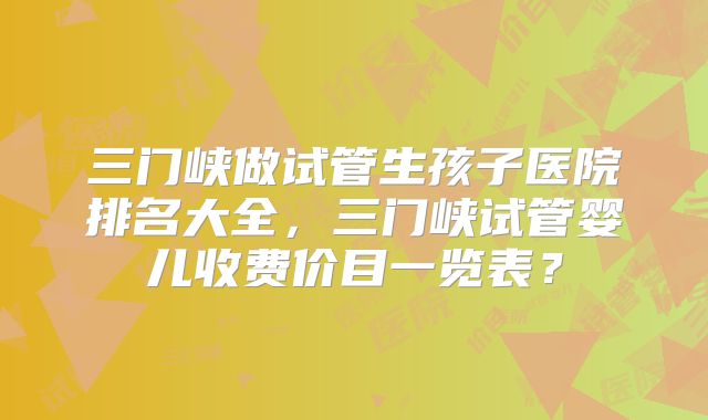 三门峡做试管生孩子医院排名大全，三门峡试管婴儿收费价目一览表？
