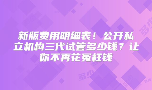 新版费用明细表！公开私立机构三代试管多少钱？让你不再花冤枉钱