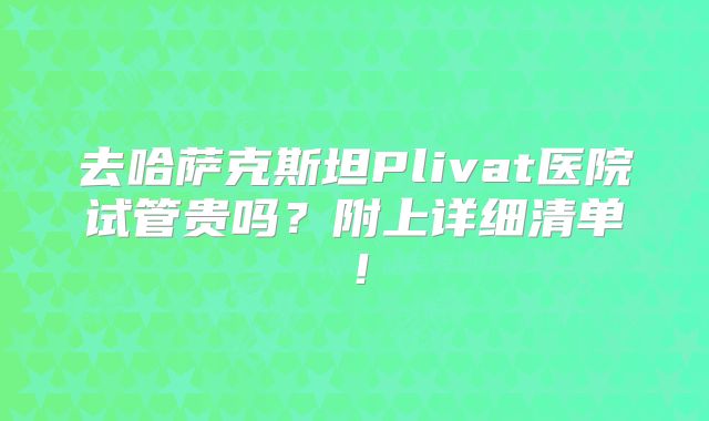 去哈萨克斯坦Plivat医院试管贵吗？附上详细清单！