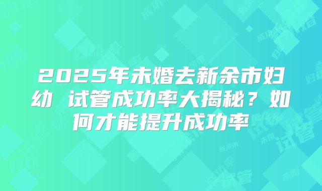 2025年未婚去新余市妇幼 试管成功率大揭秘？如何才能提升成功率