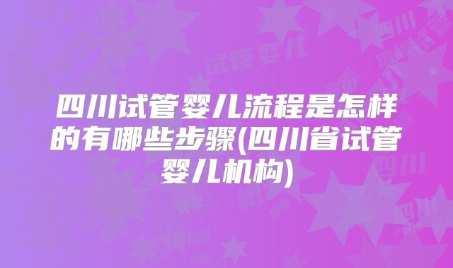 四川试管婴儿流程是怎样的有哪些步骤(四川省试管婴儿机构)