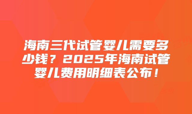 海南三代试管婴儿需要多少钱？2025年海南试管婴儿费用明细表公布！