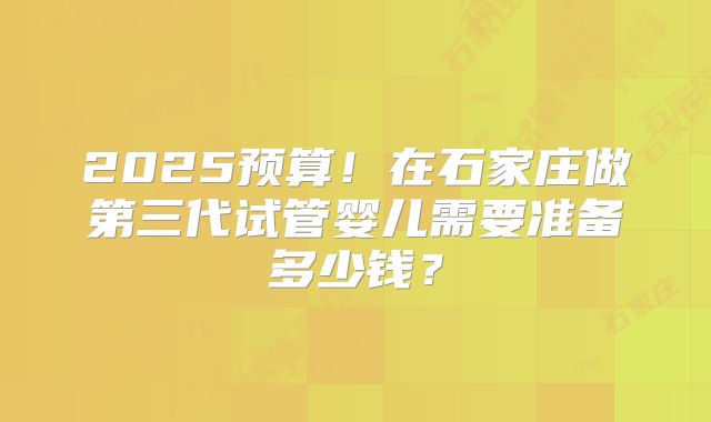 2025预算!在石家庄做第三代试管婴儿需要准备多少钱?