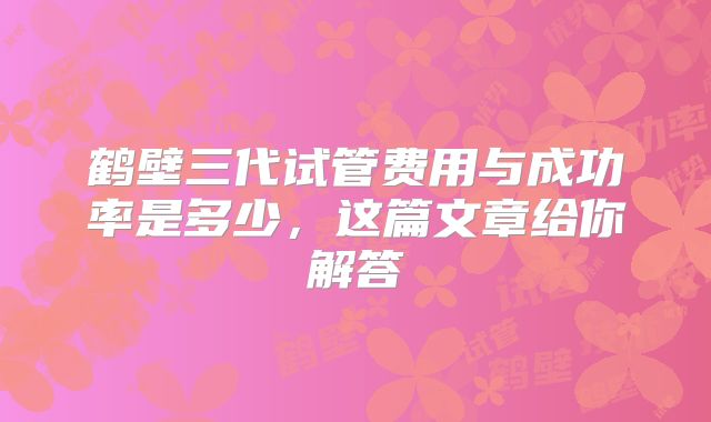 鹤壁三代试管费用与成功率是多少，这篇文章给你解答
