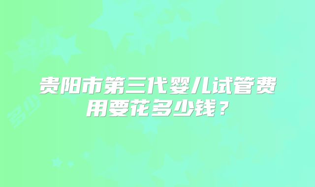 贵阳市第三代婴儿试管费用要花多少钱?