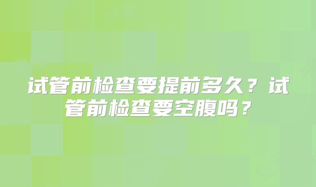 试管前检查要提前多久？试管前检查要空腹吗？