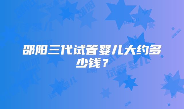邵阳三代试管婴儿大约多少钱？