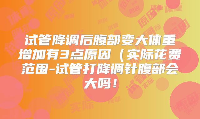 试管降调后腹部变大体重增加有3点原因（实际花费范围-试管打降调针腹部会大吗！