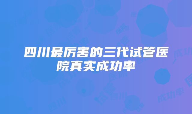 四川最厉害的三代试管医院真实成功率