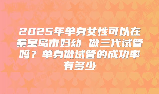 2025年单身女性可以在秦皇岛市妇幼 做三代试管吗？单身做试管的成功率有多少