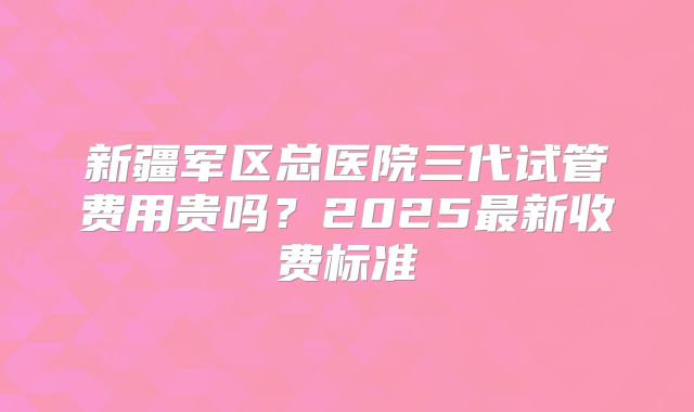 新疆军区总医院三代试管费用贵吗?2025最新收费标准