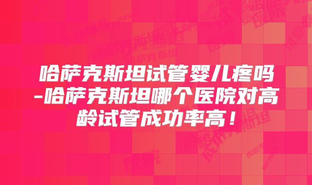 哈萨克斯坦试管婴儿疼吗-哈萨克斯坦哪个医院对高龄试管成功率高！