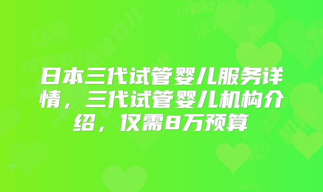 日本三代试管婴儿服务详情，三代试管婴儿机构介绍，仅需8万预算