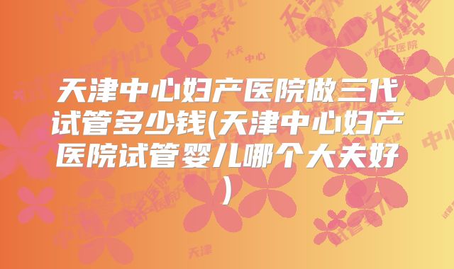天津中心妇产医院做三代试管多少钱(天津中心妇产医院试管婴儿哪个大夫好)