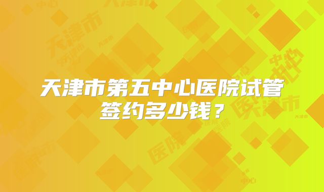 天津市第五中心医院试管签约多少钱？