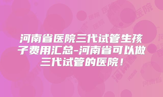 河南省医院三代试管生孩子费用汇总-河南省可以做三代试管的医院!