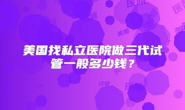 美国找私立医院做三代试管一般多少钱？