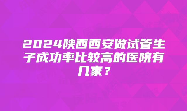 2024陕西西安做试管生子成功率比较高的医院有几家？