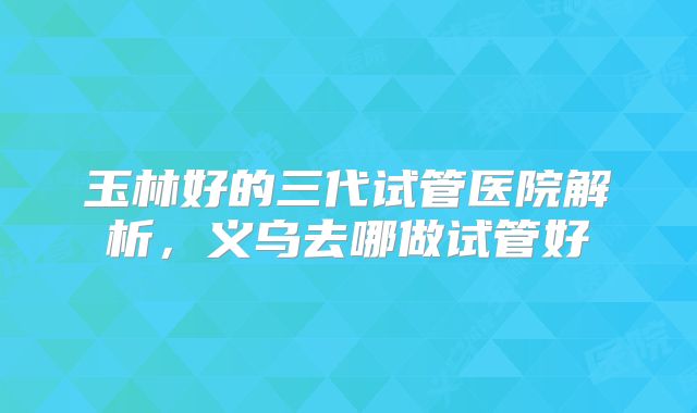 玉林好的三代试管医院解析,义乌去哪做试管好