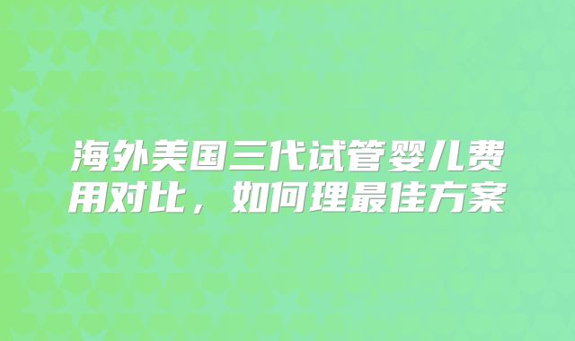 海外美国三代试管婴儿费用对比,如何理最佳方案