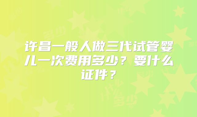 许昌一般人做三代试管婴儿一次费用多少？要什么证件？