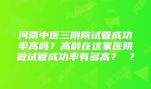 河南中医三附院试管成功率高吗？高龄在这家医院做试管成功率有多高？ ？