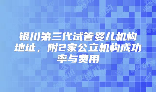 银川第三代试管婴儿机构地址，附2家公立机构成功率与费用
