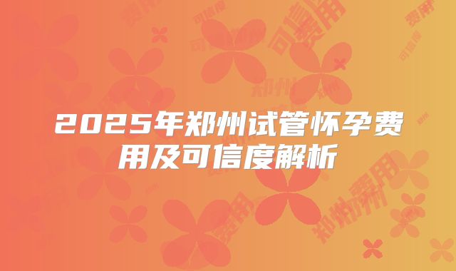 2025年郑州试管怀孕费用及可信度解析