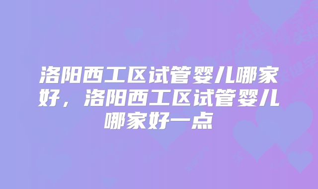 洛阳西工区试管婴儿哪家好，洛阳西工区试管婴儿哪家好一点