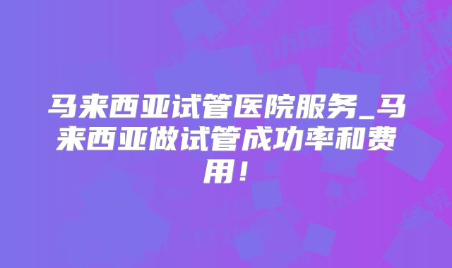 马来西亚试管医院服务_马来西亚做试管成功率和费用！