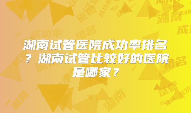 湖南试管医院成功率排名？湖南试管比较好的医院是哪家？