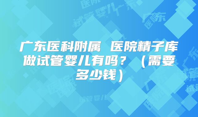 广东医科附属 医院精子库做试管婴儿有吗？（需要多少钱）