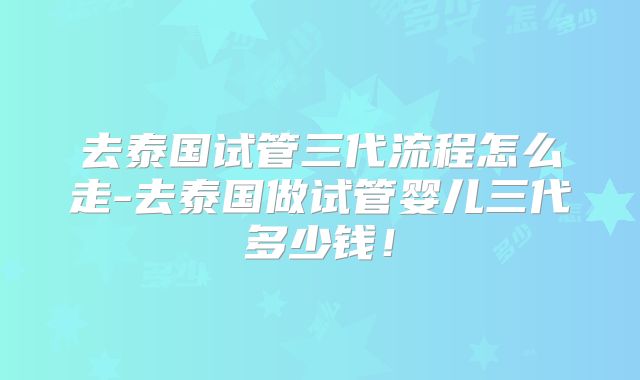 去泰国试管三代流程怎么走-去泰国做试管婴儿三代多少钱!